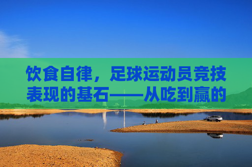 饮食自律,足球运动员竞技表现的基石——从吃到赢的内在逻辑