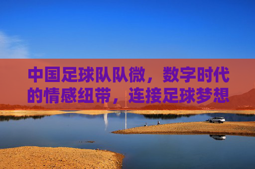 中国足球队队微,数字时代的情感纽带,连接足球梦想与国民情怀,中国足球队队微,数字时代的情感纽带,连接足球梦想与国民情怀