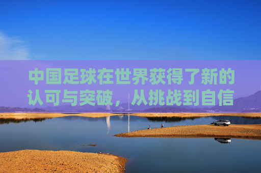中国足球在世界获得了新的认可与突破，从挑战到自信的跨越之路，中国足球，从挑战到自信的跨越，世界认可的新突破