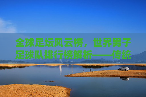 全球足坛风云榜,世界男子足球队排行榜解析——传统强队与新兴力量的竞争格局