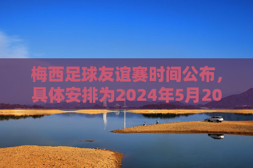 梅西足球友谊赛时间公布,具体安排为2024年5月20日对阵XX队,梅西足球友谊赛时间公布,2024年5月20日对阵XX队