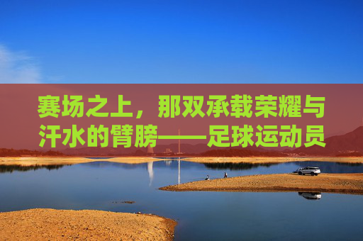 赛场之上,那双承载荣耀与汗水的臂膀——足球运动员的手臂