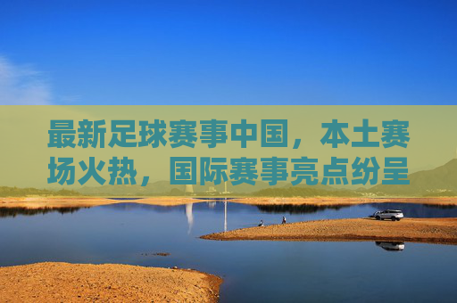 最新足球赛事中国，本土赛场火热，国际赛事亮点纷呈，球迷热情持续升温，最新足球赛事，本土赛场火热，国际赛事亮点纷呈，球迷热情持续升温
