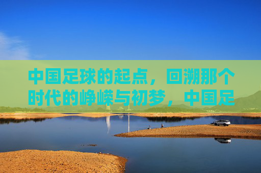 中国足球的起点，回溯那个时代的峥嵘与初梦，中国足球的起点，回溯那个时代的峥嵘与初梦