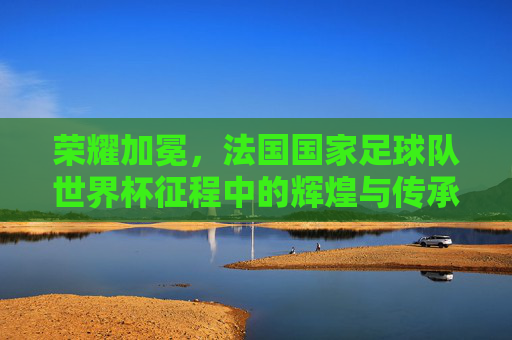荣耀加冕，法国国家足球队世界杯征程中的辉煌与传承