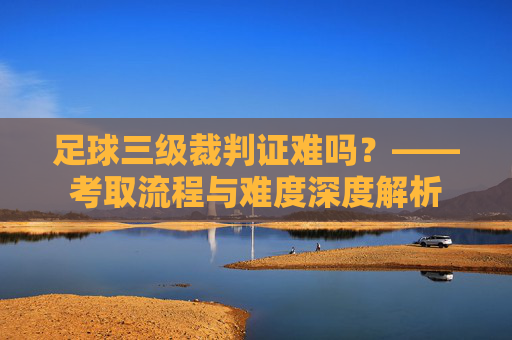 足球三级裁判证难吗？——考取流程与难度深度解析