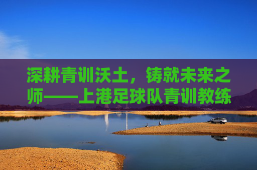 深耕青训沃土，铸就未来之师——上港足球队青训教练的使命与贡献