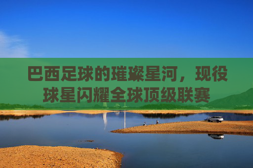 巴西足球的璀璨星河，现役球星闪耀全球顶级联赛