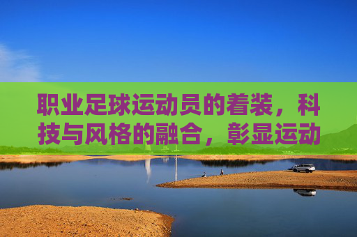 职业足球运动员的着装，科技与风格的融合，彰显运动魅力，职业足球运动员着装，科技与风格融合，彰显运动魅力