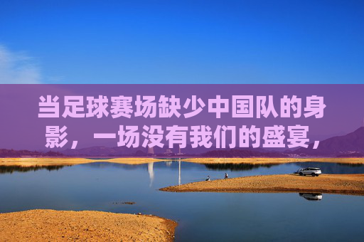 当足球赛场缺少中国队的身影，一场没有我们的盛宴，当足球赛场缺少中国队的身影，一场没有我们的盛宴
