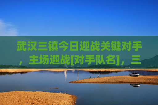 武汉三镇今日迎战关键对手，主场迎战[对手队名]，三镇足球赛场激情点燃，球迷热情高涨，期待精彩对决，武汉三镇主场迎战关键对手，足球赛场激情点燃，球迷热情高涨，期待精彩对决