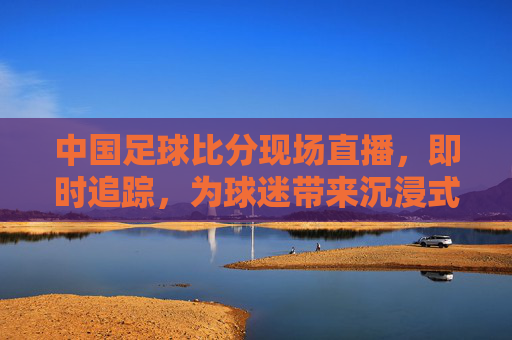 中国足球比分现场直播，即时追踪，为球迷带来沉浸式观赛体验
