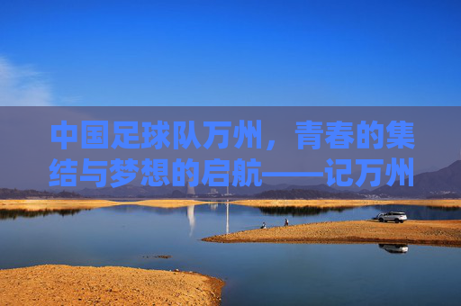 中国足球队万州，青春的集结与梦想的启航——记万州站赛事中的足球情怀与城市共鸣