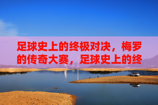 足球史上的终极对决,梅罗的传奇大赛,足球史上的终极对决,梅罗的传奇大赛