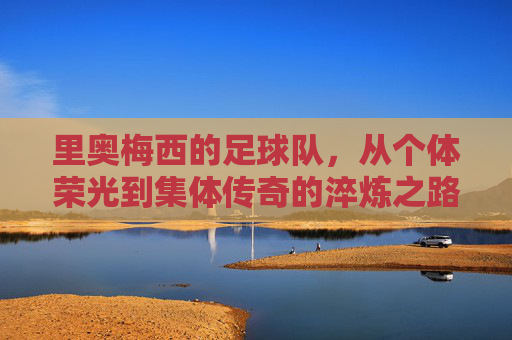 里奥梅西的足球队，从个体荣光到集体传奇的淬炼之路