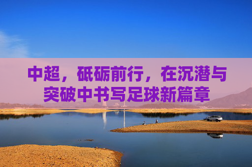 中超,砥砺前行,在沉潜与突破中书写足球新篇章