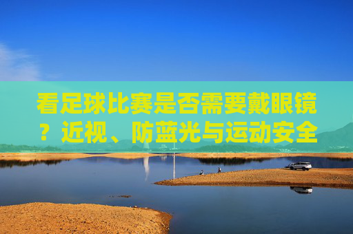 看足球比赛是否需要戴眼镜？近视、防蓝光与运动安全的科学考量，看足球比赛是否需要戴眼镜？近视、防蓝光与运动安全的科学考量