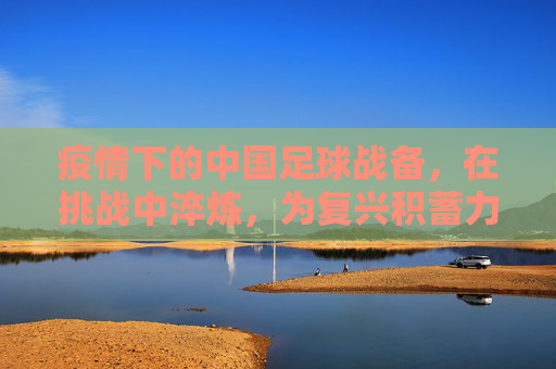 疫情下的中国足球战备，在挑战中淬炼，为复兴积蓄力量，疫情下的中国足球战备，在挑战中淬炼，为复兴积蓄力量