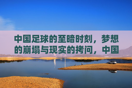 中国足球的至暗时刻，梦想的崩塌与现实的拷问，中国足球的至暗时刻，梦想的崩塌与现实的拷问