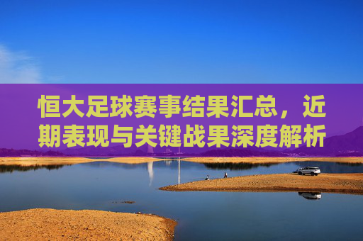 恒大足球赛事结果汇总，近期表现与关键战果深度解析