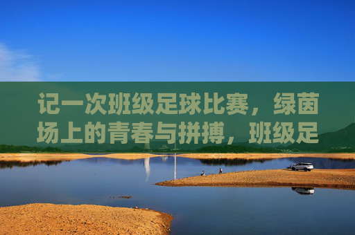 记一次班级足球比赛，绿茵场上的青春与拼搏，班级足球比赛，绿茵场上的青春与拼搏