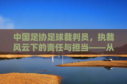 中国足协足球裁判员，执裁风云下的责任与担当——从规则守护者到竞技舞台的公平哨