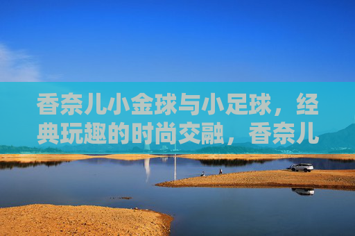 香奈儿小金球与小足球,经典玩趣的时尚交融,香奈儿小金球与小足球,经典玩趣的时尚交融