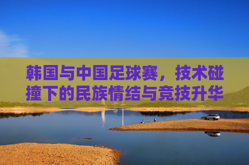 韩国与中国足球赛，技术碰撞下的民族情结与竞技升华