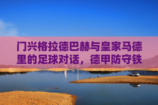 门兴格拉德巴赫与皇家马德里的足球对话，德甲防守铁桶与西甲进攻艺术的碰撞，门兴格拉德巴赫与皇家马德里的足球对话，德甲防守铁桶与西甲进攻艺术的碰撞
