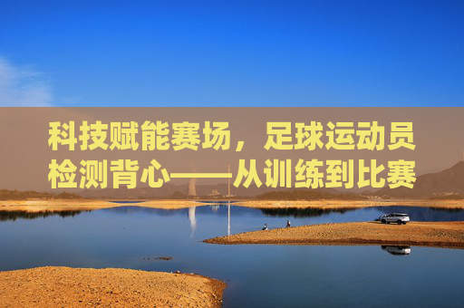科技赋能赛场，足球运动员检测背心——从训练到比赛的全流程守护，科技赋能赛场，足球运动员检测背心——从训练到比赛的全流程守护