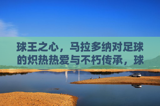球王之心，马拉多纳对足球的炽热热爱与不朽传承，球王之心，马拉多纳对足球的炽热热爱与不朽传承