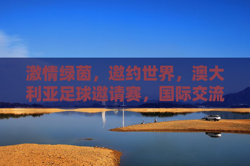 激情绿茵,邀约世界,澳大利亚足球邀请赛,国际交流的舞台与足球魅力的碰撞