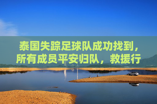 泰国失踪足球队成功找到，所有成员平安归队，救援行动展现高效协作