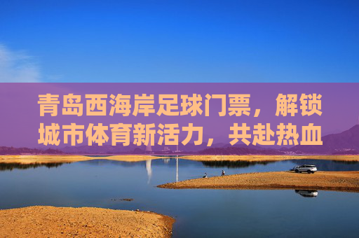青岛西海岸足球门票，解锁城市体育新活力，共赴热血足球盛宴