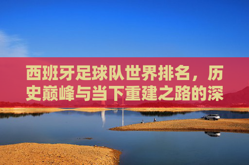 西班牙足球队世界排名，历史巅峰与当下重建之路的深度剖析