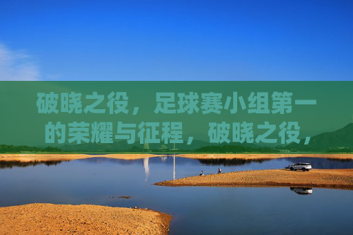 破晓之役,足球赛小组第一的荣耀与征程,破晓之役,足球赛小组第一的荣耀与征程