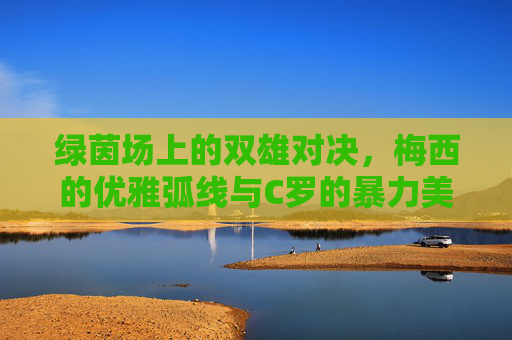 绿茵场上的双雄对决，梅西的优雅弧线与C罗的暴力美学