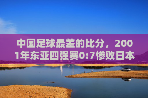 中国足球最差的比分，2001年东亚四强赛0:7惨败日本，那场血泪之战如何刺痛整个国家？