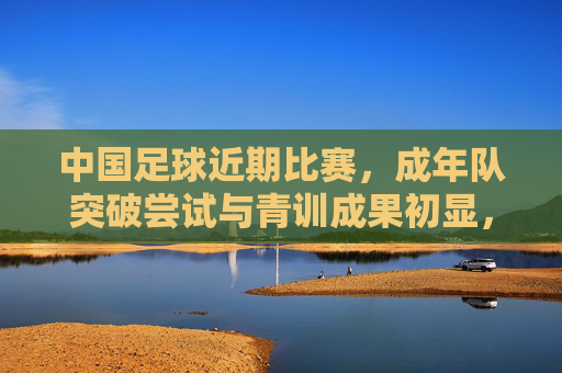 中国足球近期比赛，成年队突破尝试与青训成果初显，挑战与希望交织