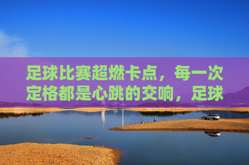 足球比赛超燃卡点，每一次定格都是心跳的交响，足球比赛超燃卡点，每一次定格都是心跳的交响