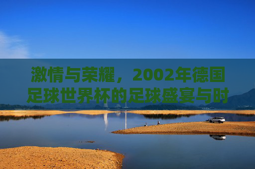 激情与荣耀，2002年德国足球世界杯的足球盛宴与时代印记，激情与荣耀，2002年德国足球世界杯的足球盛宴与时代印记