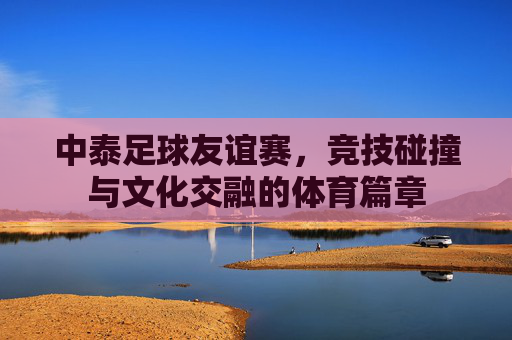 中泰足球友谊赛，竞技碰撞与文化交融的体育篇章