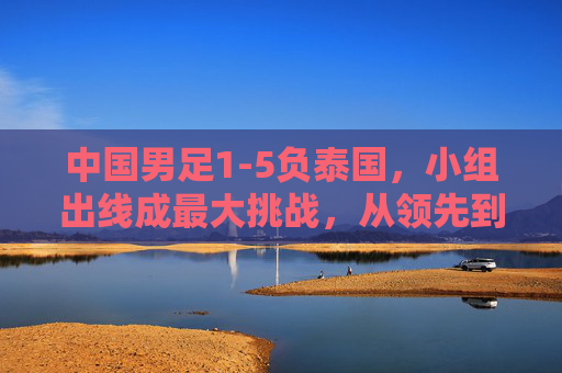 中国男足1-5负泰国，小组出线成最大挑战，从领先到落后，暴露出哪些战术与球员问题？中国男足1-5负泰国，小组出线成最大挑战，从领先到落后，战术与球员问题暴露何处？