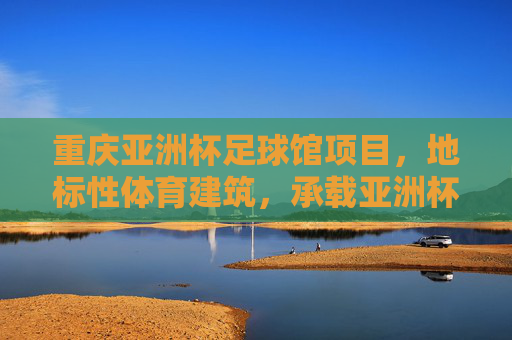 重庆亚洲杯足球馆项目,地标性体育建筑,承载亚洲杯荣耀与城市体育新篇章