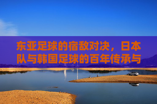 东亚足球的宿敌对决，日本队与韩国足球的百年传承与当代博弈