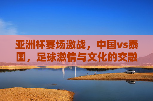 亚洲杯赛场激战,中国vs泰国,足球激情与文化的交融,亚洲杯赛场激战,中国vs泰国,足球激情与文化交融