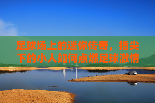 足球场上的迷你传奇,指尖下的小人如何点燃足球激情