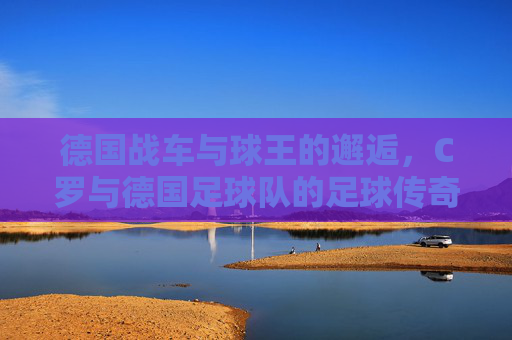 德国战车与球王的邂逅,C罗与德国足球队的足球传奇,德国战车与球王邂逅,C罗与德国队的足球传奇