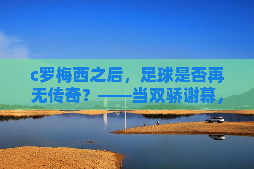c罗梅西之后，足球是否再无传奇？——当双骄谢幕，足球的黄金时代如何续写？
