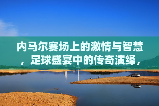 内马尔赛场上的激情与智慧，足球盛宴中的传奇演绎，内马尔赛场上的激情与智慧，足球盛宴中的传奇演绎